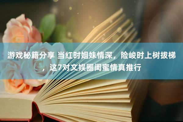 游戏秘籍分享 当红时姐妹情深，险峻时上树拔梯，这7对文娱圈闺蜜情真推行