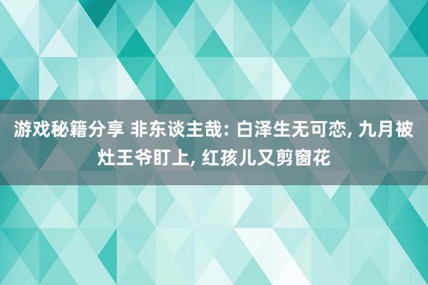 游戏秘籍分享 非东谈主哉: 白泽生无可恋, 九月被灶王爷盯上, 红孩儿又剪窗花