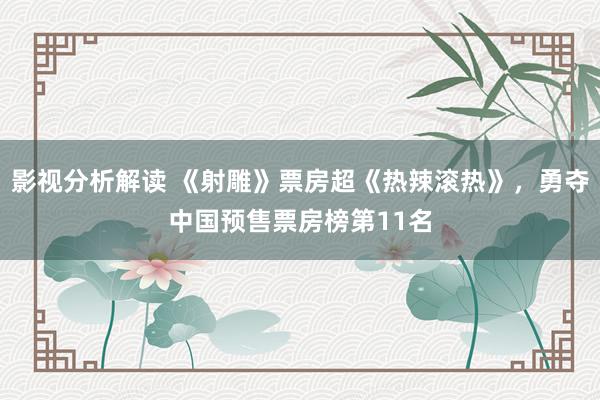 影视分析解读 《射雕》票房超《热辣滚热》，勇夺中国预售票房榜第11名