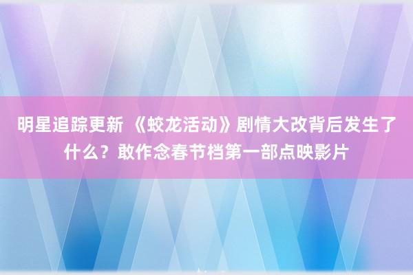 明星追踪更新 《蛟龙活动》剧情大改背后发生了什么？敢作念春节档第一部点映影片