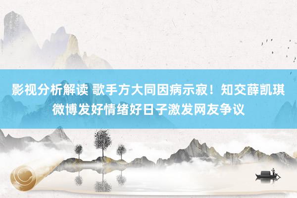 影视分析解读 歌手方大同因病示寂！知交薛凯琪微博发好情绪好日子激发网友争议