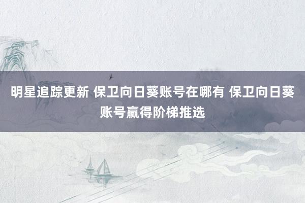 明星追踪更新 保卫向日葵账号在哪有 保卫向日葵账号赢得阶梯推选