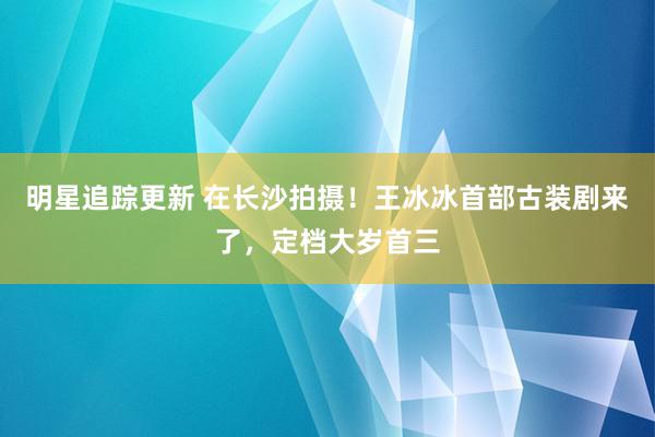 明星追踪更新 在长沙拍摄！王冰冰首部古装剧来了，定档大岁首三