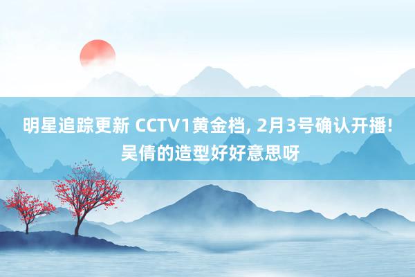 明星追踪更新 CCTV1黄金档, 2月3号确认开播! 吴倩的造型好好意思呀