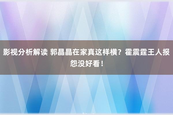 影视分析解读 郭晶晶在家真这样横？霍震霆王人报怨没好看！