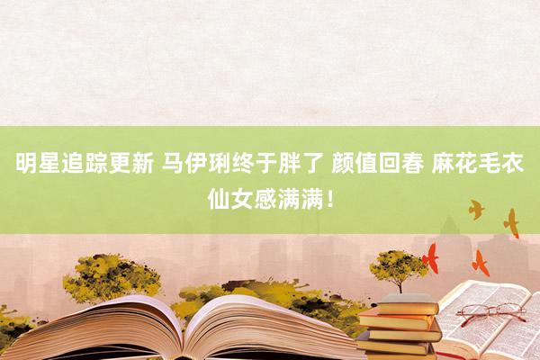 明星追踪更新 马伊琍终于胖了 颜值回春 麻花毛衣仙女感满满！