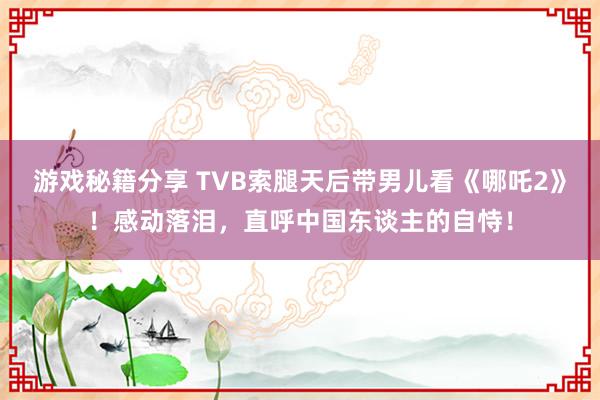 游戏秘籍分享 TVB索腿天后带男儿看《哪吒2》！感动落泪，直呼中国东谈主的自恃！