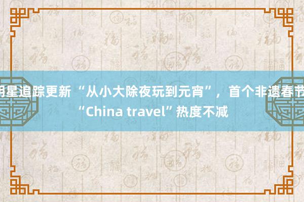 明星追踪更新 “从小大除夜玩到元宵”，首个非遗春节，“China travel”热度不减