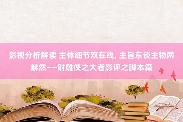 影视分析解读 主体细节双在线, 主旨东谈主物两赫然——射雕侠之大者影评之脚本篇