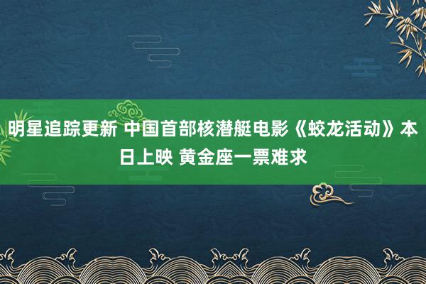 明星追踪更新 中国首部核潜艇电影《蛟龙活动》本日上映 黄金座一票难求