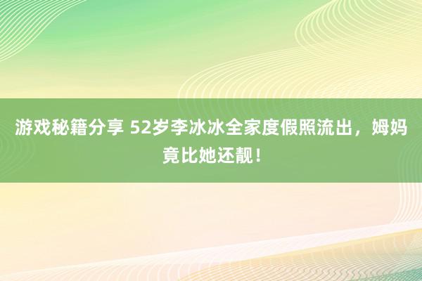 游戏秘籍分享 52岁李冰冰全家度假照流出，姆妈竟比她还靓！