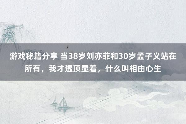 游戏秘籍分享 当38岁刘亦菲和30岁孟子义站在所有，我才透顶显着，什么叫相由心生