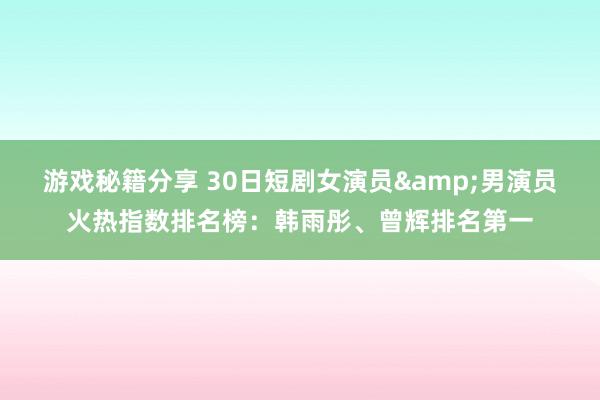 游戏秘籍分享 30日短剧女演员&男演员火热指数排名榜：韩雨彤、曾辉排名第一