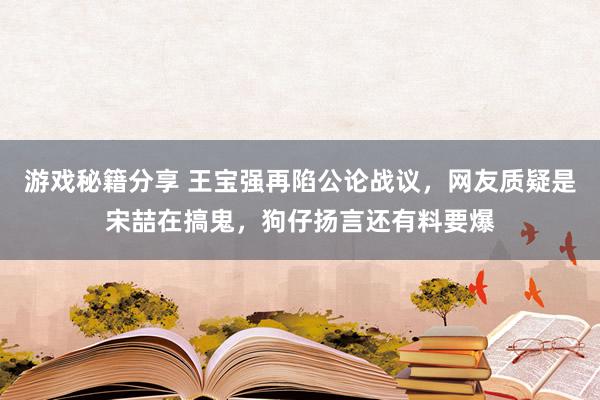 游戏秘籍分享 王宝强再陷公论战议，网友质疑是宋喆在搞鬼，狗仔扬言还有料要爆