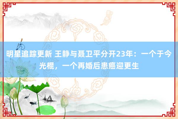 明星追踪更新 王静与聂卫平分开23年：一个于今光棍，一个再婚后患癌迎更生