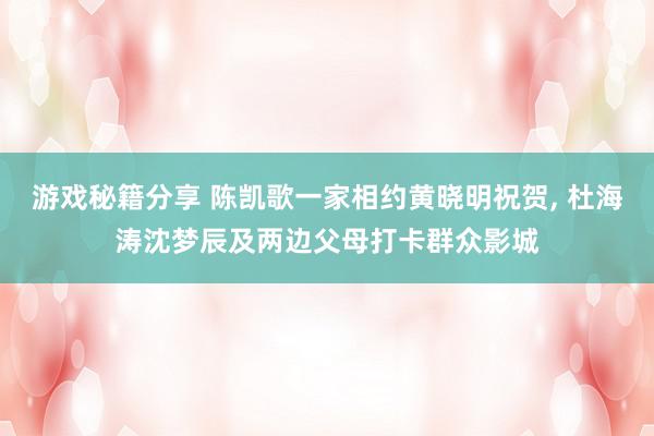 游戏秘籍分享 陈凯歌一家相约黄晓明祝贺, 杜海涛沈梦辰及两边父母打卡群众影城