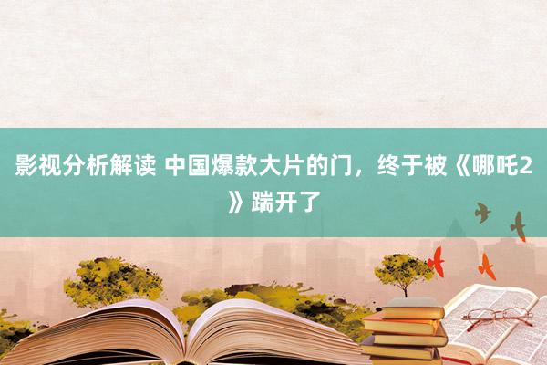 影视分析解读 中国爆款大片的门，终于被《哪吒2》踹开了