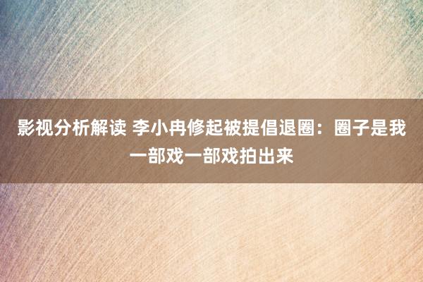 影视分析解读 李小冉修起被提倡退圈：圈子是我一部戏一部戏拍出来