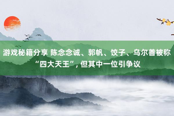 游戏秘籍分享 陈念念诚、郭帆、饺子、乌尔善被称“四大天王”, 但其中一位引争议