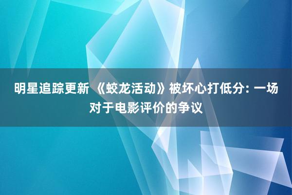 明星追踪更新 《蛟龙活动》被坏心打低分: 一场对于电影评价的争议