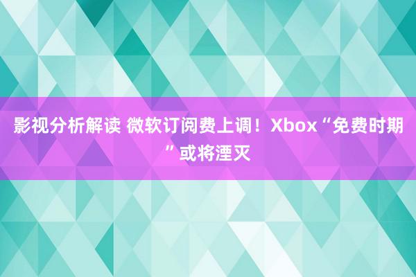 影视分析解读 微软订阅费上调！Xbox“免费时期”或将湮灭