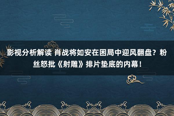 影视分析解读 肖战将如安在困局中迎风翻盘？粉丝怒批《射雕》排片垫底的内幕！