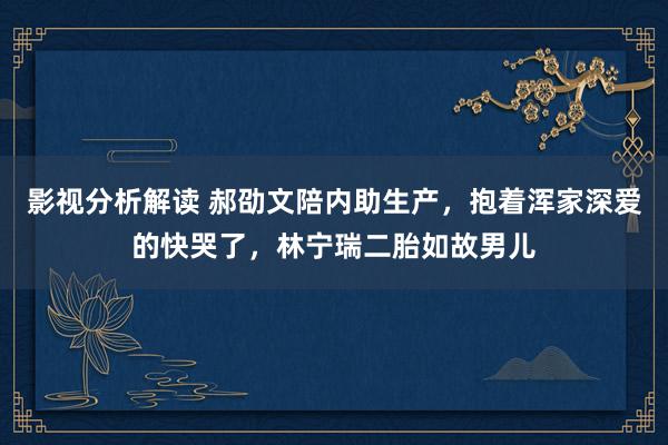 影视分析解读 郝劭文陪内助生产，抱着浑家深爱的快哭了，林宁瑞二胎如故男儿