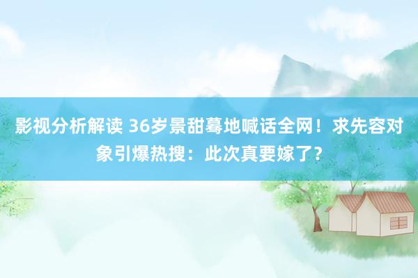 影视分析解读 36岁景甜蓦地喊话全网！求先容对象引爆热搜：此次真要嫁了？