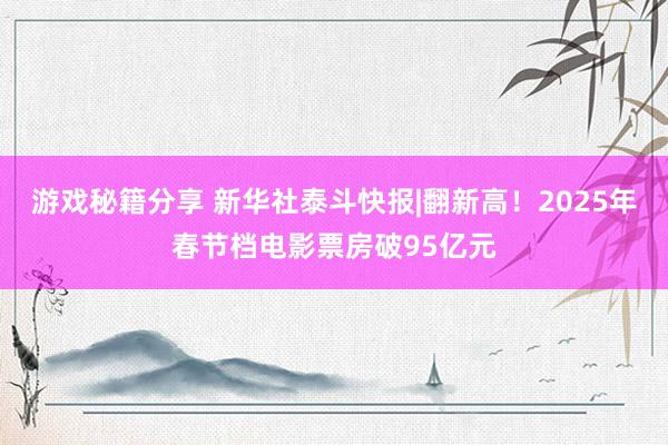 游戏秘籍分享 新华社泰斗快报|翻新高！2025年春节档电影票房破95亿元