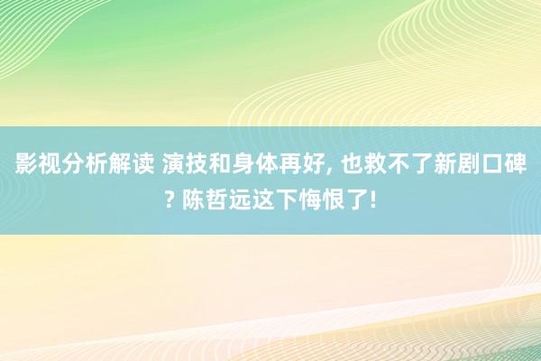 影视分析解读 演技和身体再好, 也救不了新剧口碑? 陈哲远这下悔恨了!