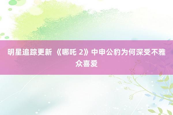 明星追踪更新 《哪吒 2》中申公豹为何深受不雅众喜爱