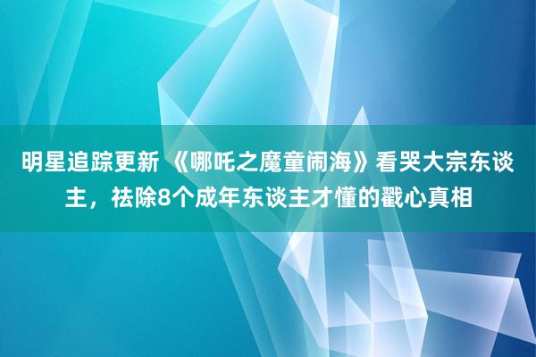 明星追踪更新 《哪吒之魔童闹海》看哭大宗东谈主，祛除8个成年东谈主才懂的戳心真相