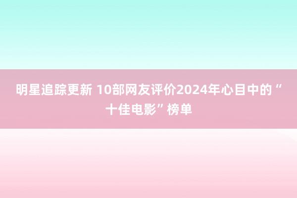 明星追踪更新 10部网友评价2024年心目中的“十佳电影”榜单