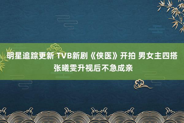 明星追踪更新 TVB新剧《侠医》开拍 男女主四搭 张曦雯升视后不急成亲