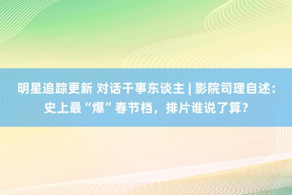 明星追踪更新 对话干事东谈主 | 影院司理自述：史上最“爆”春节档，排片谁说了算？