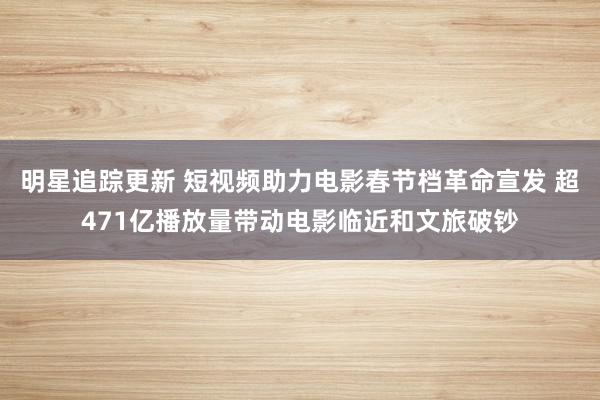 明星追踪更新 短视频助力电影春节档革命宣发 超471亿播放量带动电影临近和文旅破钞