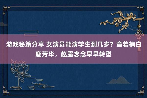 游戏秘籍分享 女演员能演学生到几岁？章若楠白鹿芳华，赵露念念早早转型