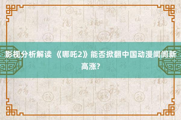 影视分析解读 《哪吒2》能否掀翻中国动漫阛阓新高涨?