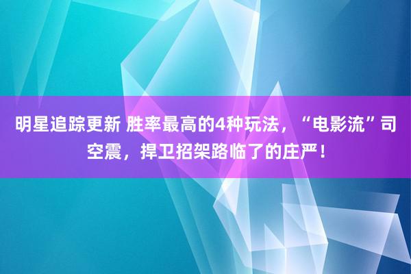 明星追踪更新 胜率最高的4种玩法，“电影流”司空震，捍卫招架路临了的庄严！