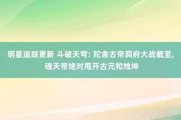 明星追踪更新 斗破天穹: 陀舍古帝洞府大战截至, 魂天帝绝对甩开古元和烛坤